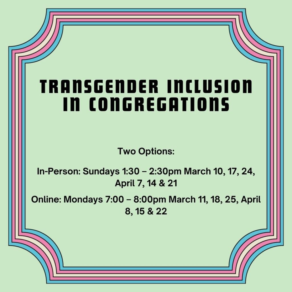 Transgender Inclusion in Congregations two options In-person sundays 1:30 - 2:30 March 10, 17, 24, April 7, 14 & 21 and Online mondays 7:00 to 8:00pm March 11, 18, 25, April 8, 15, 22